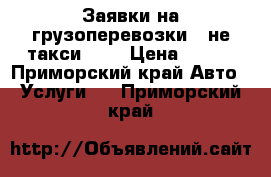 Заявки на грузоперевозки - не такси !!! › Цена ­ 100 - Приморский край Авто » Услуги   . Приморский край